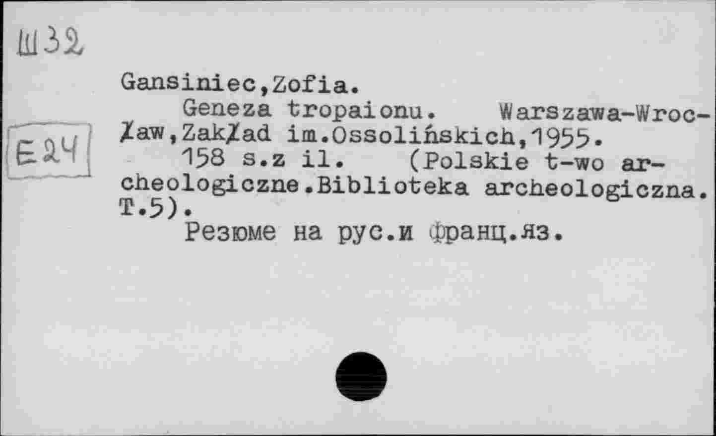 ﻿Ш32,
£14
GansinieCjZofia.
Geneza tropaionu. Warszawa-Wroc-Zaw,Zak/ad im.Ossolinskich,'1955.
П58 s.z il. (Polskie t-wo яг— cheologiczne.Biblioteka arctieologiczaa.
Резюме на pyс.и Франц.яз.